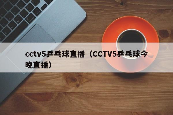 cctv5乒乓球直播（CCTV5乒乓球今晚直播）