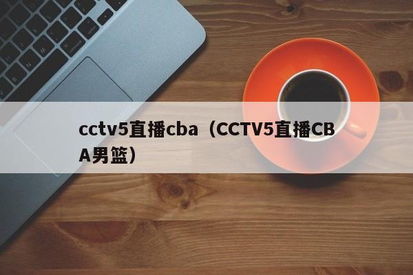 cctv5直播cba（CCTV5直播CBA男篮）