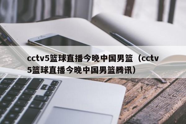 cctv5篮球直播今晚中国男篮（cctv5篮球直播今晚中国男篮腾讯）