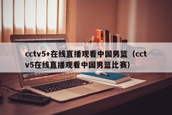 cctv5+在线直播观看中国男篮（cctv5在线直播观看中国男篮比赛）